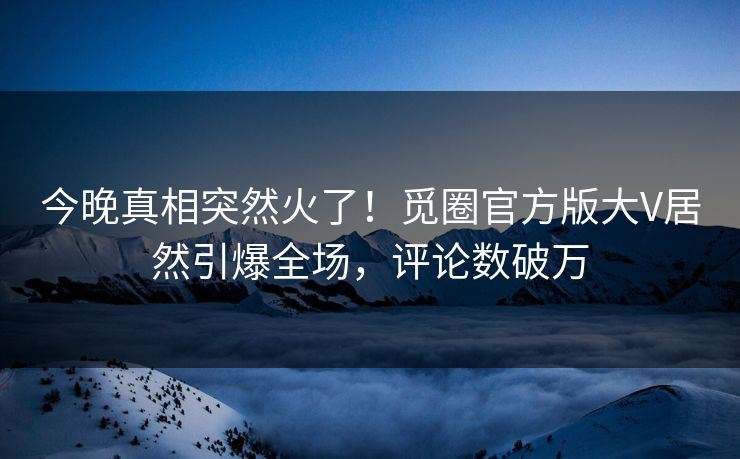 今晚真相突然火了！觅圈官方版大V居然引爆全场，评论数破万