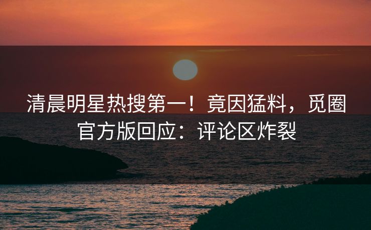 清晨明星热搜第一！竟因猛料，觅圈官方版回应：评论区炸裂