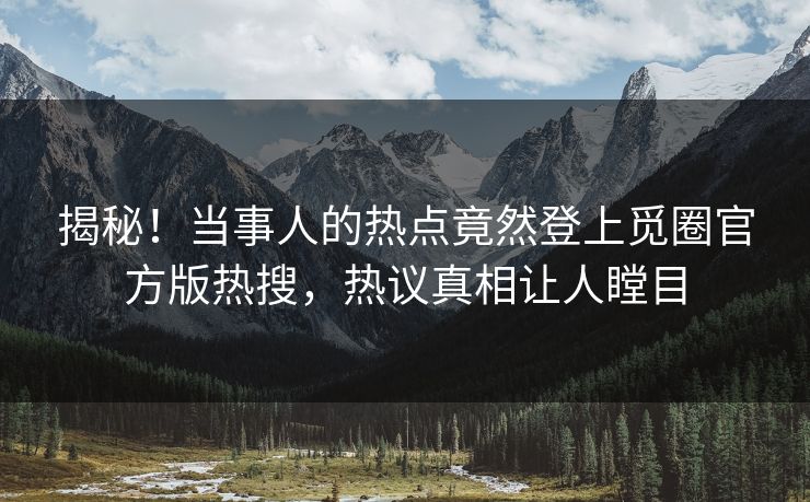 揭秘！当事人的热点竟然登上觅圈官方版热搜，热议真相让人瞠目
