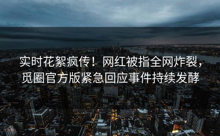 实时花絮疯传！网红被指全网炸裂，觅圈官方版紧急回应事件持续发酵