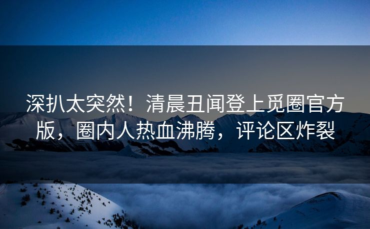 深扒太突然！清晨丑闻登上觅圈官方版，圈内人热血沸腾，评论区炸裂