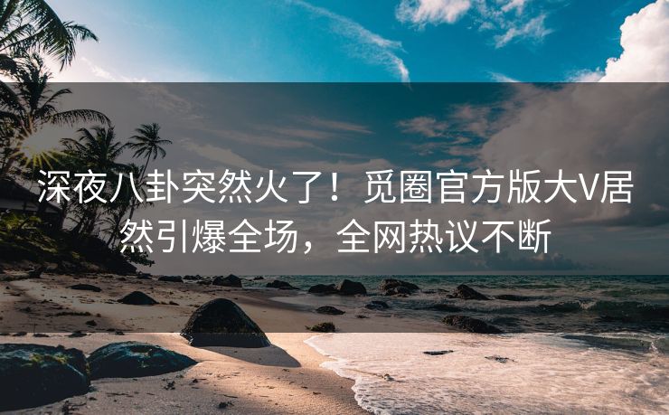 深夜八卦突然火了！觅圈官方版大V居然引爆全场，全网热议不断