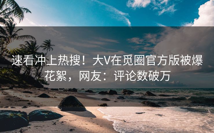 速看冲上热搜！大V在觅圈官方版被爆花絮，网友：评论数破万