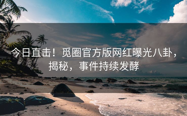 今日直击！觅圈官方版网红曝光八卦，揭秘，事件持续发酵