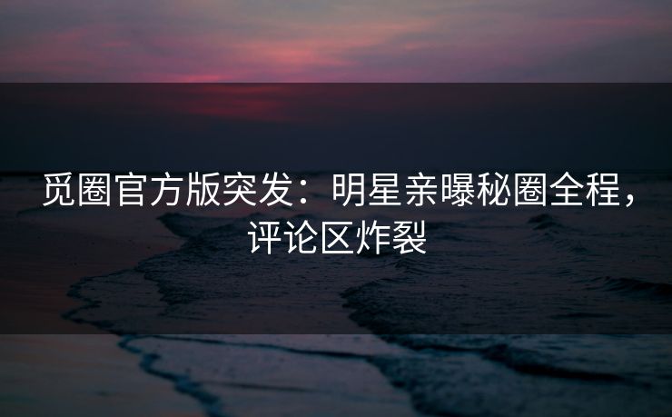 觅圈官方版突发：明星亲曝秘圈全程，评论区炸裂