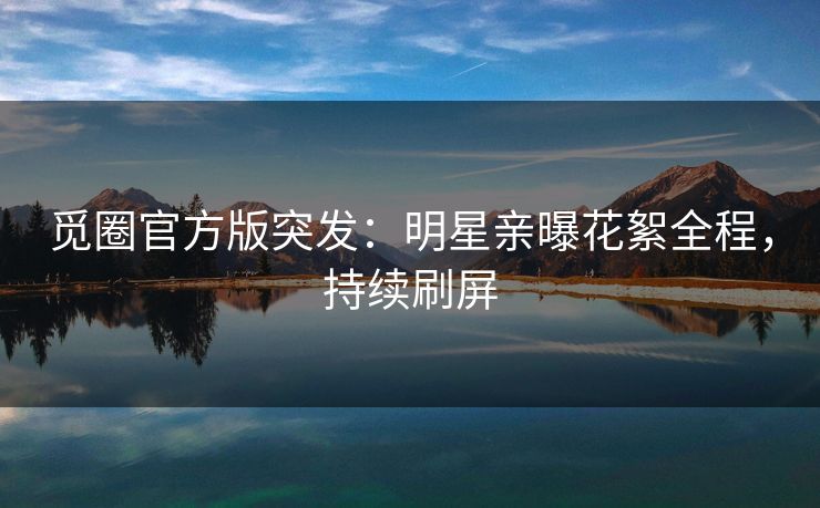 觅圈官方版突发：明星亲曝花絮全程，持续刷屏