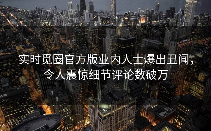 实时觅圈官方版业内人士爆出丑闻，令人震惊细节评论数破万