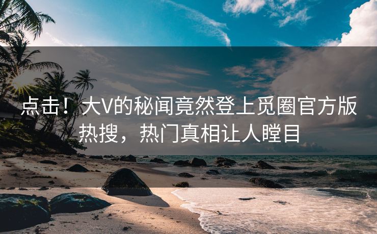 点击！大V的秘闻竟然登上觅圈官方版热搜，热门真相让人瞠目