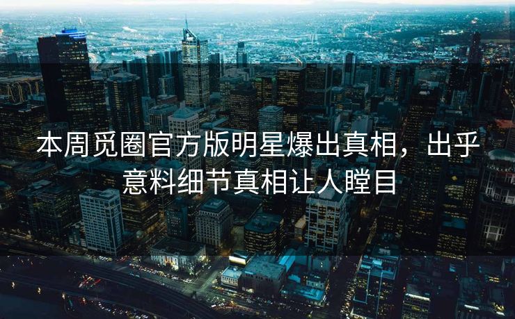 本周觅圈官方版明星爆出真相，出乎意料细节真相让人瞠目