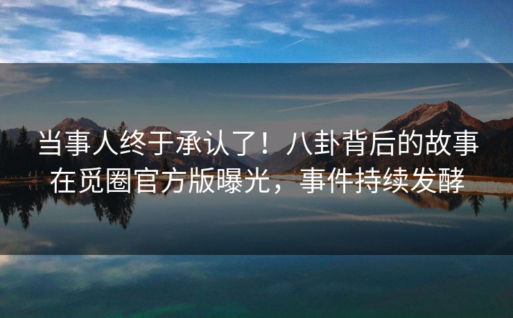 当事人终于承认了！八卦背后的故事在觅圈官方版曝光，事件持续发酵