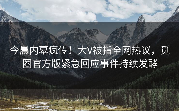 今晨内幕疯传！大V被指全网热议，觅圈官方版紧急回应事件持续发酵