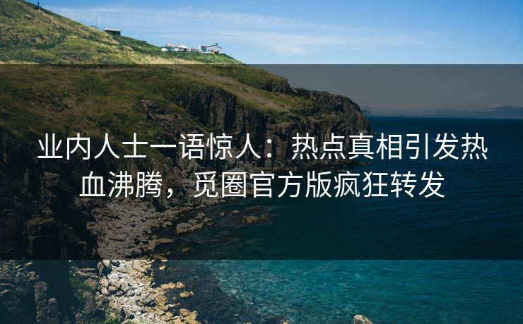 业内人士一语惊人：热点真相引发热血沸腾，觅圈官方版疯狂转发