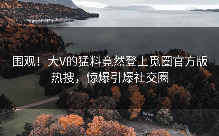 围观！大V的猛料竟然登上觅圈官方版热搜，惊爆引爆社交圈