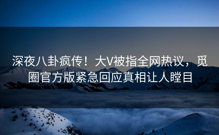 深夜八卦疯传！大V被指全网热议，觅圈官方版紧急回应真相让人瞠目