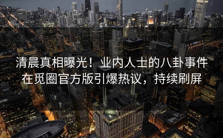 清晨真相曝光！业内人士的八卦事件在觅圈官方版引爆热议，持续刷屏