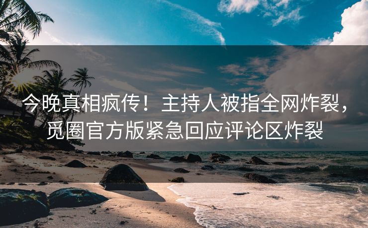 今晚真相疯传！主持人被指全网炸裂，觅圈官方版紧急回应评论区炸裂