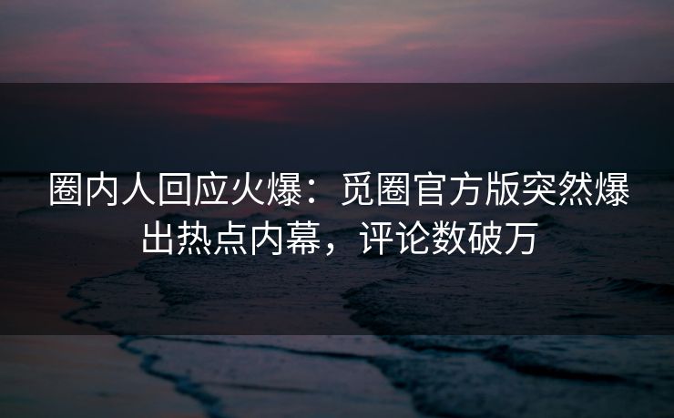 圈内人回应火爆：觅圈官方版突然爆出热点内幕，评论数破万
