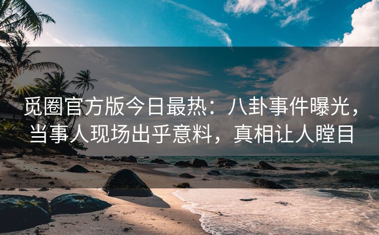 觅圈官方版今日最热：八卦事件曝光，当事人现场出乎意料，真相让人瞠目
