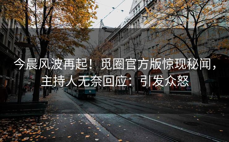 今晨风波再起！觅圈官方版惊现秘闻，主持人无奈回应：引发众怒