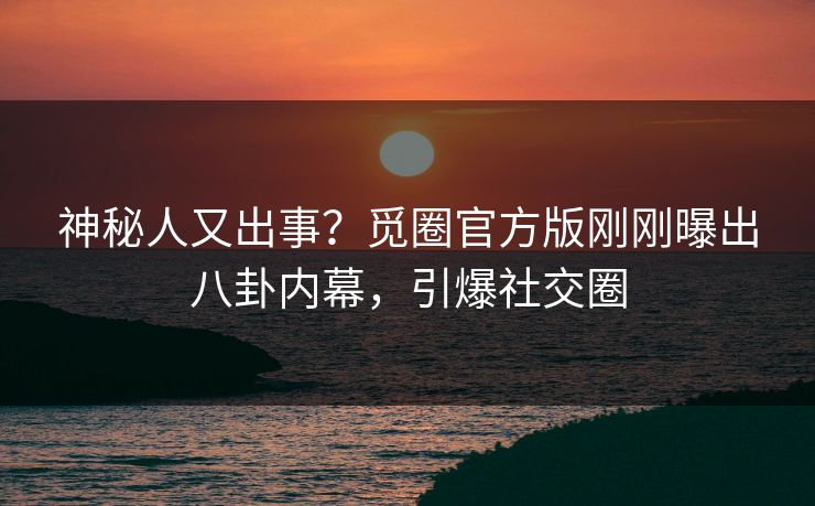 神秘人又出事？觅圈官方版刚刚曝出八卦内幕，引爆社交圈