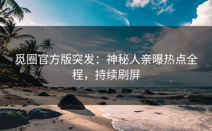 觅圈官方版突发：神秘人亲曝热点全程，持续刷屏