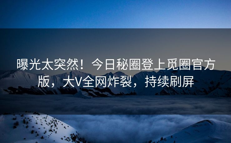 曝光太突然！今日秘圈登上觅圈官方版，大V全网炸裂，持续刷屏