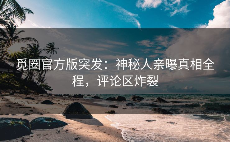 觅圈官方版突发：神秘人亲曝真相全程，评论区炸裂