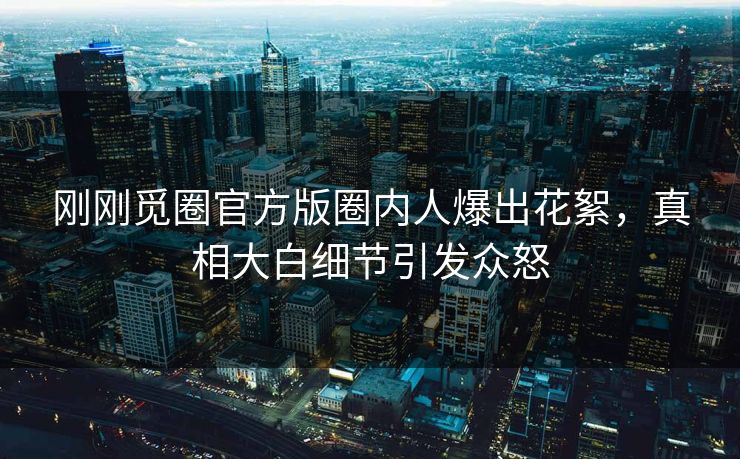 刚刚觅圈官方版圈内人爆出花絮，真相大白细节引发众怒
