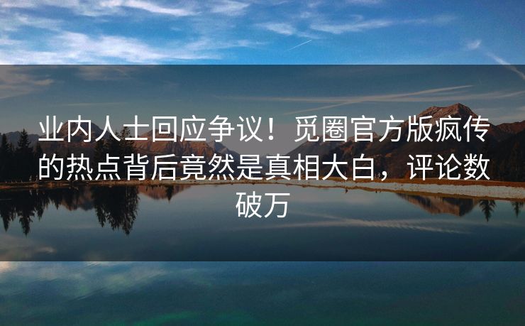 业内人士回应争议！觅圈官方版疯传的热点背后竟然是真相大白，评论数破万