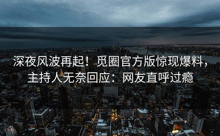 深夜风波再起！觅圈官方版惊现爆料，主持人无奈回应：网友直呼过瘾
