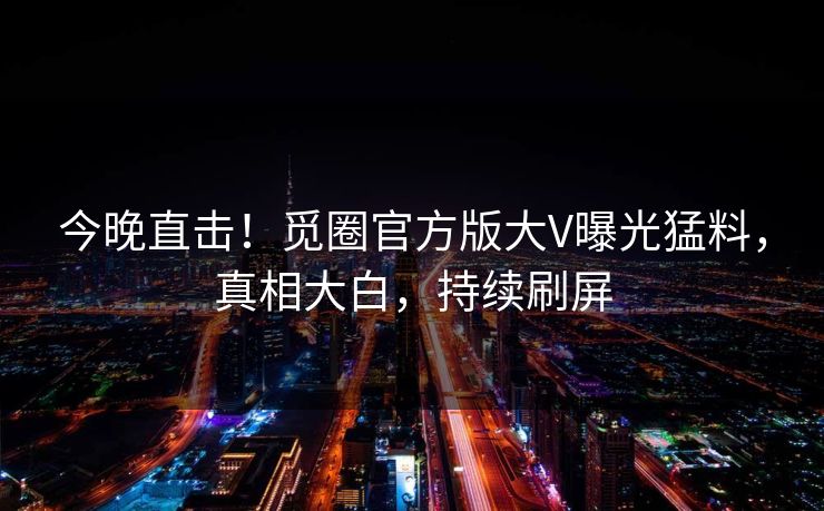 今晚直击！觅圈官方版大V曝光猛料，真相大白，持续刷屏