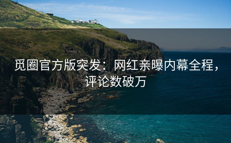 觅圈官方版突发：网红亲曝内幕全程，评论数破万