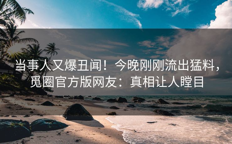 当事人又爆丑闻！今晚刚刚流出猛料，觅圈官方版网友：真相让人瞠目