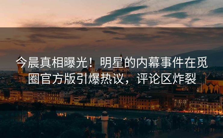 今晨真相曝光！明星的内幕事件在觅圈官方版引爆热议，评论区炸裂