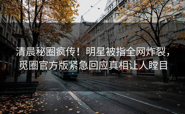 清晨秘圈疯传！明星被指全网炸裂，觅圈官方版紧急回应真相让人瞠目