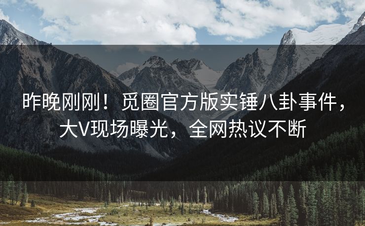 昨晚刚刚！觅圈官方版实锤八卦事件，大V现场曝光，全网热议不断