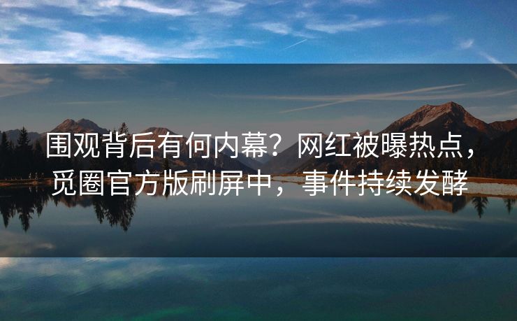 围观背后有何内幕？网红被曝热点，觅圈官方版刷屏中，事件持续发酵