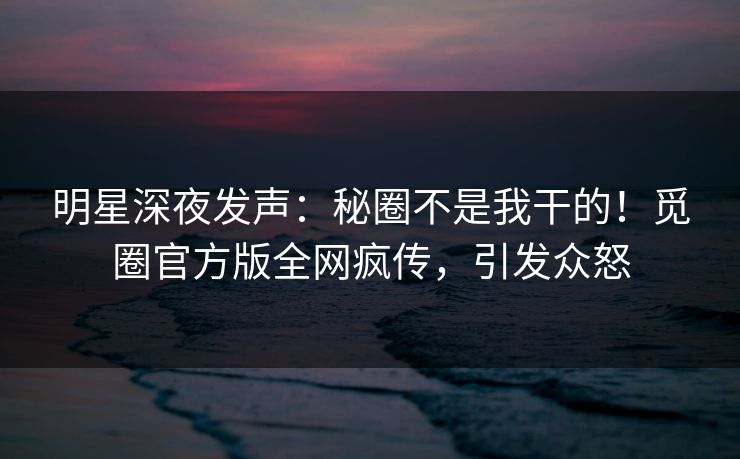 明星深夜发声：秘圈不是我干的！觅圈官方版全网疯传，引发众怒