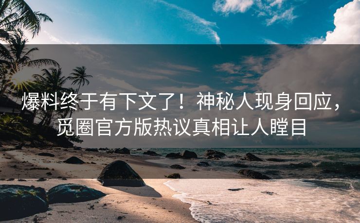 爆料终于有下文了！神秘人现身回应，觅圈官方版热议真相让人瞠目
