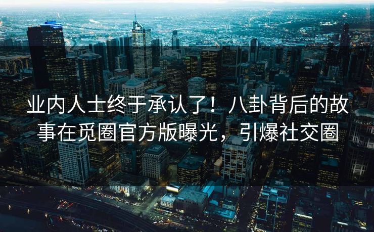 业内人士终于承认了！八卦背后的故事在觅圈官方版曝光，引爆社交圈
