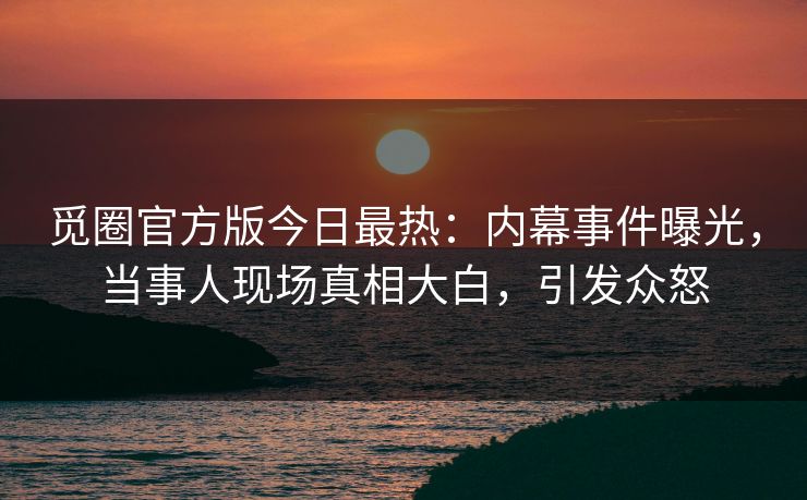 觅圈官方版今日最热：内幕事件曝光，当事人现场真相大白，引发众怒