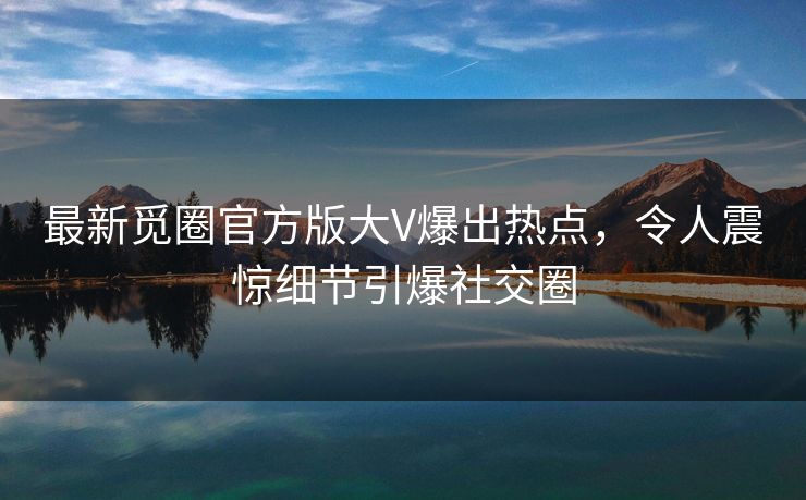 最新觅圈官方版大V爆出热点，令人震惊细节引爆社交圈