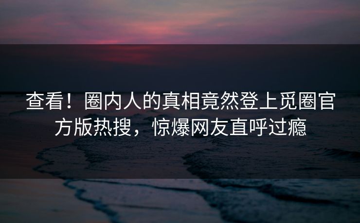 查看！圈内人的真相竟然登上觅圈官方版热搜，惊爆网友直呼过瘾