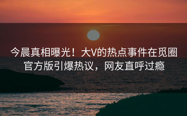 今晨真相曝光！大V的热点事件在觅圈官方版引爆热议，网友直呼过瘾