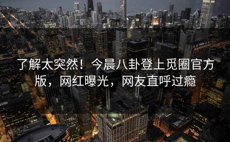了解太突然！今晨八卦登上觅圈官方版，网红曝光，网友直呼过瘾
