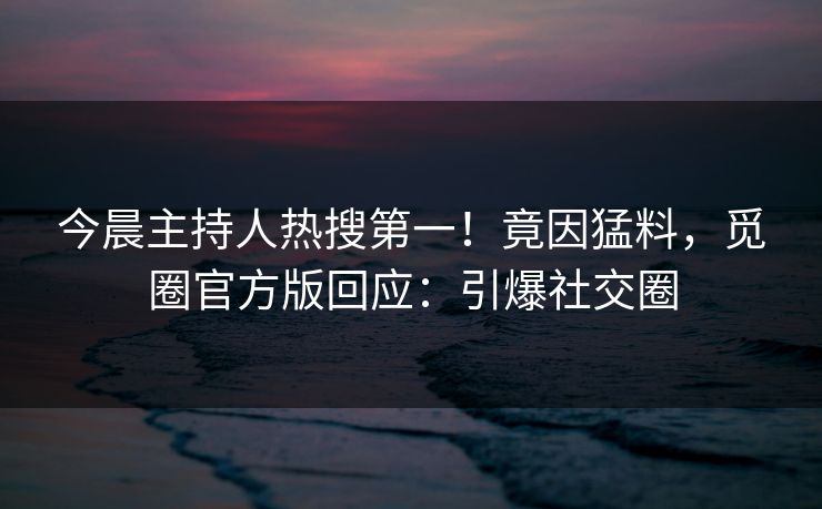 今晨主持人热搜第一！竟因猛料，觅圈官方版回应：引爆社交圈