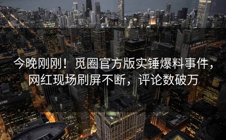 今晚刚刚！觅圈官方版实锤爆料事件，网红现场刷屏不断，评论数破万