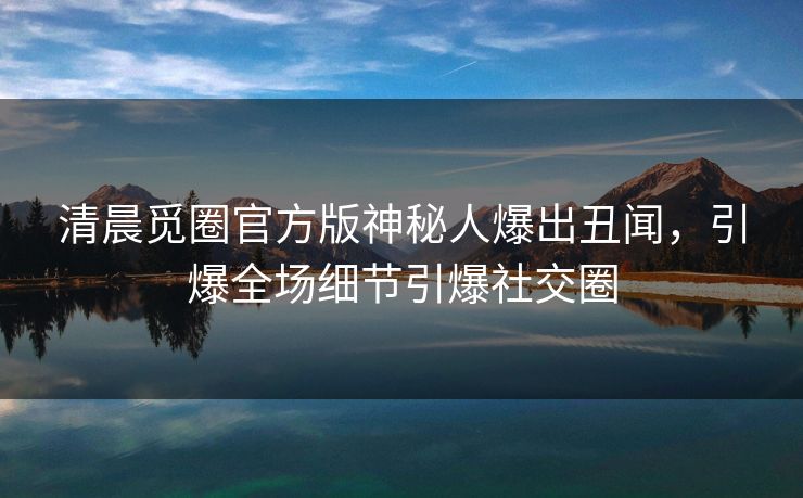 清晨觅圈官方版神秘人爆出丑闻，引爆全场细节引爆社交圈