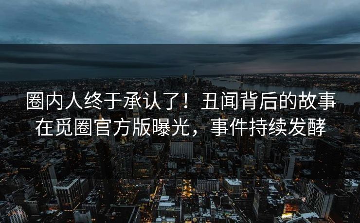 圈内人终于承认了！丑闻背后的故事在觅圈官方版曝光，事件持续发酵