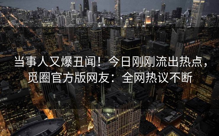 当事人又爆丑闻！今日刚刚流出热点，觅圈官方版网友：全网热议不断